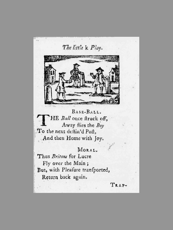 Baseball history photo: The little k Play. Base-Ball. The Ball once struck off, Away flies the Boy To the next destin'd Post, And then Home with Joy. Moral. Thus Britons for Lucre Fly over the Main; But, with Pleasure transported, Return back again. Trap– This page is from the book, A Little Pretty Pocket-Book., 11th edition, 1763, by British author John Newbury. According to David Block, author of Baseball Before We Knew It, this book contains the first known reference to the term “base-ball.” Click photo to return to previous page.