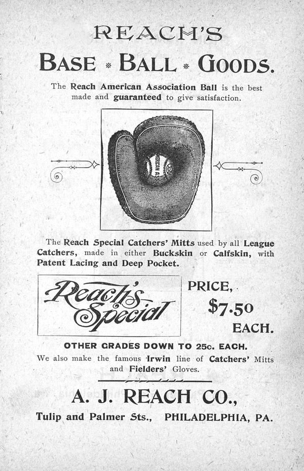 Baseball history photo: This Reach ad first appeared in the Spalding Base Ball Guide in 1895.  Al Reach was a former baseball player who played for the Athletic Club of Philadelphia when baseball held amateur status and when it became professional.  Reach retired from playing in 1875 but opened his sporting goods store in Philadelphia in 1874, four years before Albert Spalding, specializing in baseball products.  Al Reach also printed the first baseball guide for the National League for their inaugural season in 1876.  The Reach Base Ball became the official ball for the American Association beginning in 1883 and he continued to produce them until 1888.  In 1889, Reach could no longer compete with Spalding and sold his business to him.  With the acquisition of Reach, Spalding produced the official game ball for both professional leagues.  Spalding continued to add to his sporting goods empire by purchasing his rivals instead of competing against them and continued to manufacture products under the original companies name giving the public the false impression of competition. Click photo to return to previous page.
